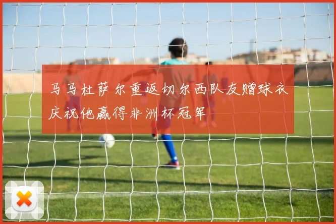 马马杜萨尔重返切尔西队友赠球衣庆祝他赢得非洲杯冠军
