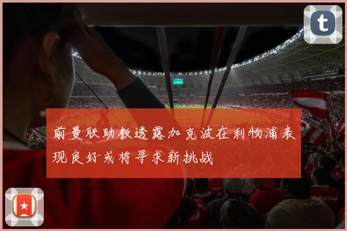 前曼联助教透露加克波在利物浦表现良好或将寻求新挑战