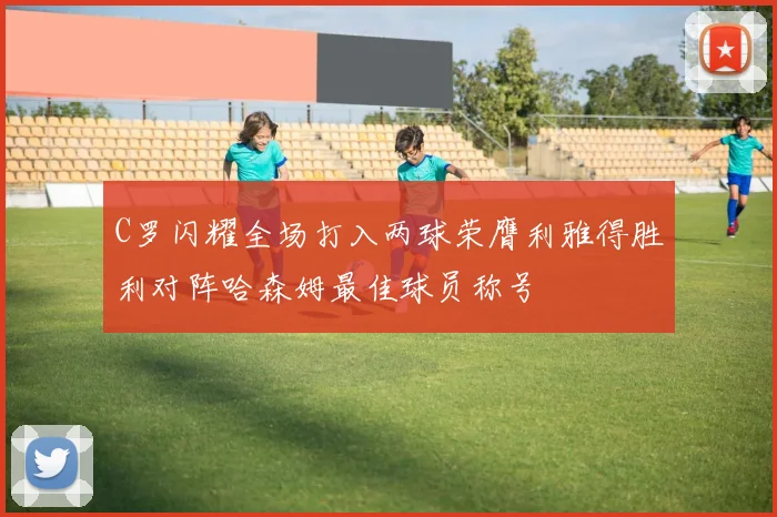 C罗闪耀全场打入两球荣膺利雅得胜利对阵哈森姆最佳球员称号