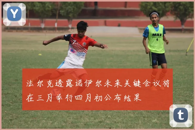 法尔克透露诺伊尔未来关键会议将在三月举行四月初公布结果