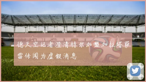 德天空记者澄清特尔加盟加拉塔萨雷传闻为虚假消息
