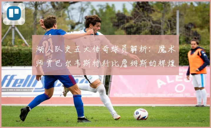 湖人队史五大传奇球员解析：魔术师贾巴尔韦斯特科比詹姆斯的辉煌岁月