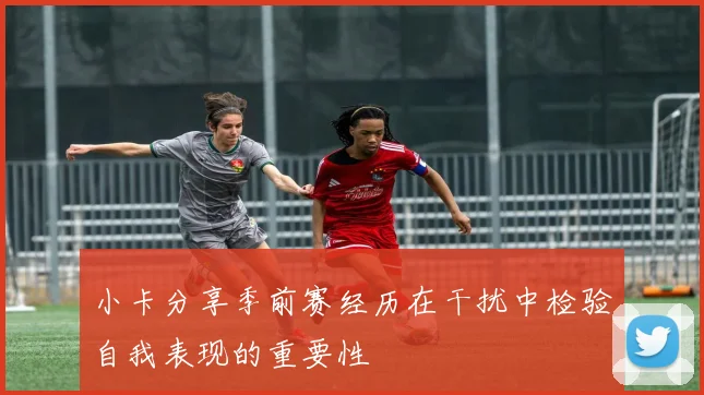 小卡分享季前赛经历在干扰中检验自我表现的重要性