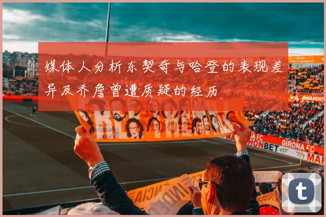 媒体人分析东契奇与哈登的表现差异及乔詹曾遭质疑的经历