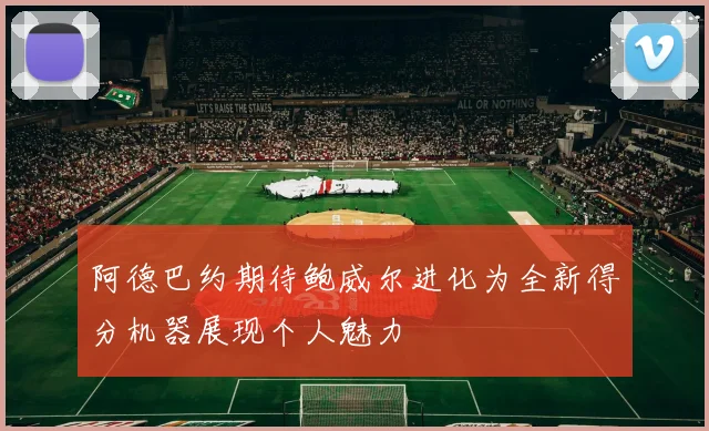 阿德巴约期待鲍威尔进化为全新得分机器展现个人魅力