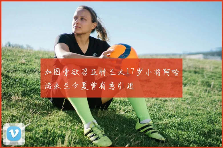加图索欲召亚特兰大17岁小将阿哈诺米兰今夏曾有意引进