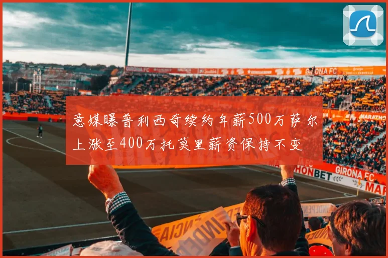 意媒曝普利西奇续约年薪500万萨尔上涨至400万托莫里薪资保持不变