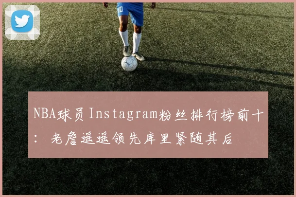 NBA球员Instagram粉丝排行榜前十：老詹遥遥领先库里紧随其后