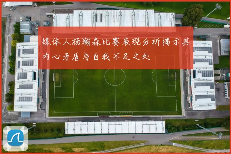 媒体人杨瀚森比赛表现分析揭示其内心矛盾与自我不足之处