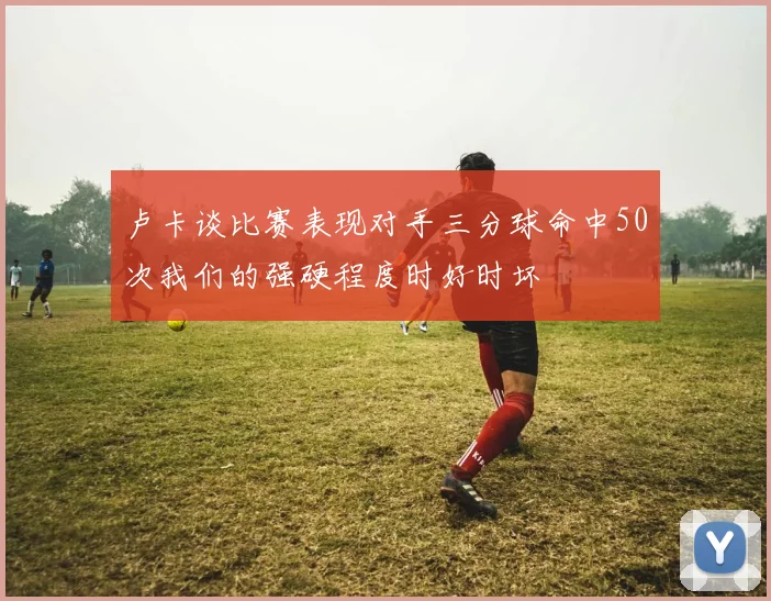 卢卡谈比赛表现对手三分球命中50次我们的强硬程度时好时坏