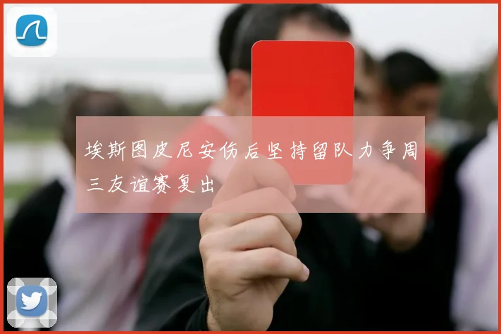 埃斯图皮尼安伤后坚持留队力争周三友谊赛复出