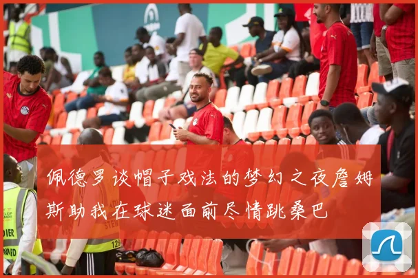 佩德罗谈帽子戏法的梦幻之夜詹姆斯助我在球迷面前尽情跳桑巴
