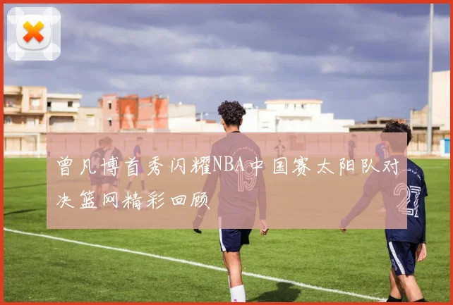 曾凡博首秀闪耀NBA中国赛太阳队对决篮网精彩回顾
