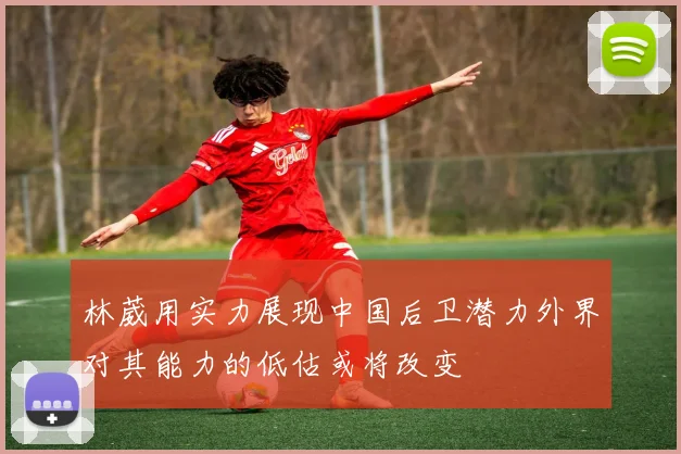 林葳用实力展现中国后卫潜力外界对其能力的低估或将改变