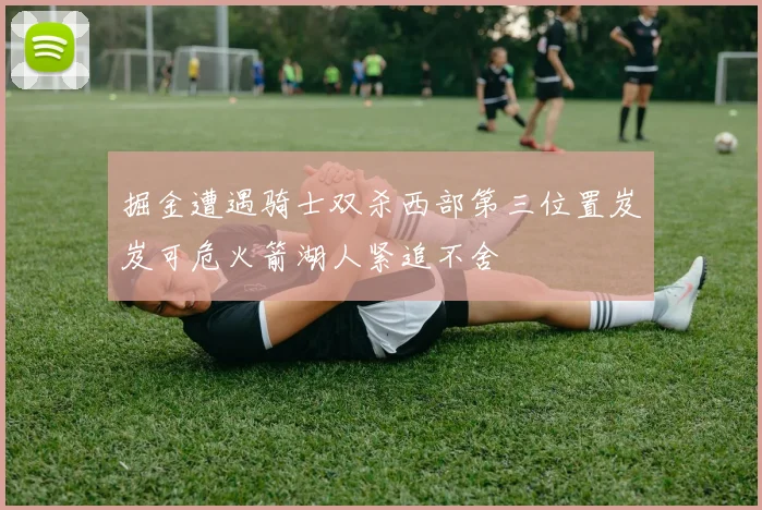 掘金遭遇骑士双杀西部第三位置岌岌可危火箭湖人紧追不舍