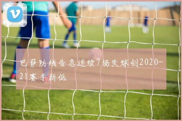 巴萨防线告急连续7场失球创2020-21赛季新低