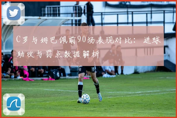 C罗与姆巴佩前90场表现对比：进球助攻与罚点数据解析