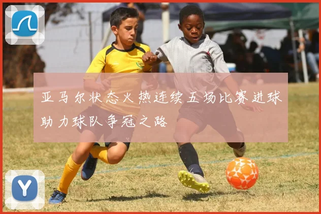 亚马尔状态火热连续五场比赛进球助力球队争冠之路
