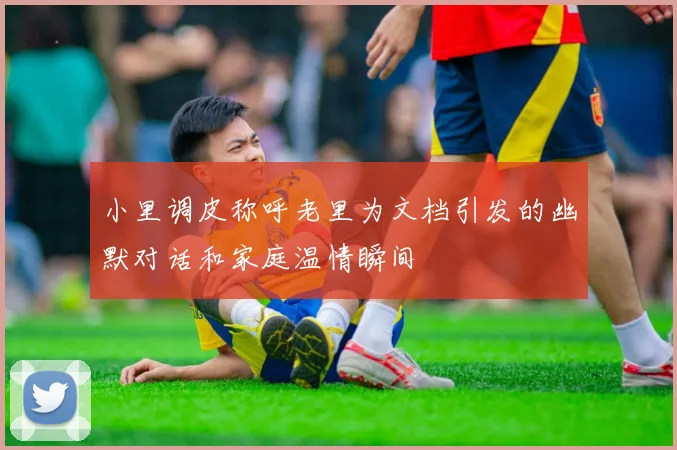 小里调皮称呼老里为文档引发的幽默对话和家庭温情瞬间