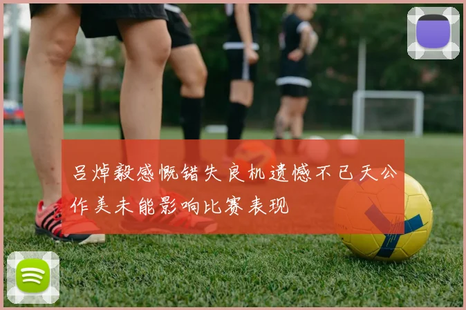 吕焯毅感慨错失良机遗憾不已天公作美未能影响比赛表现