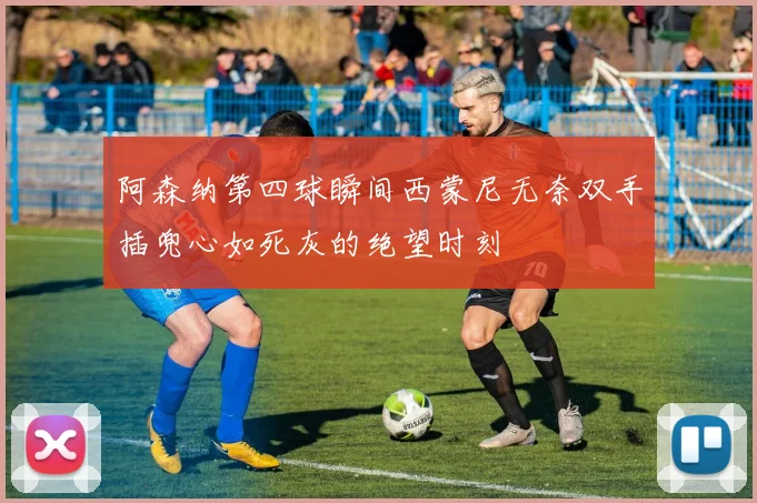 阿森纳第四球瞬间西蒙尼无奈双手插兜心如死灰的绝望时刻