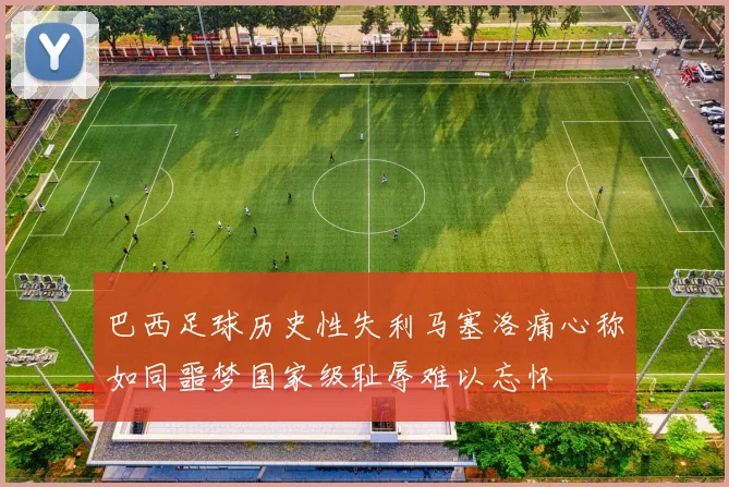 巴西足球历史性失利马塞洛痛心称如同噩梦国家级耻辱难以忘怀