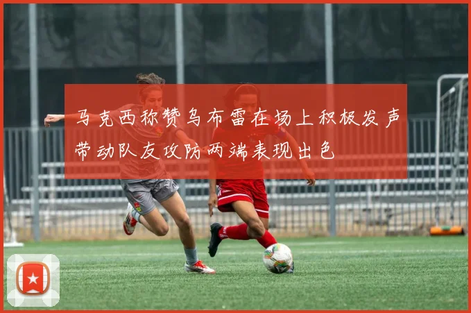 马克西称赞乌布雷在场上积极发声带动队友攻防两端表现出色