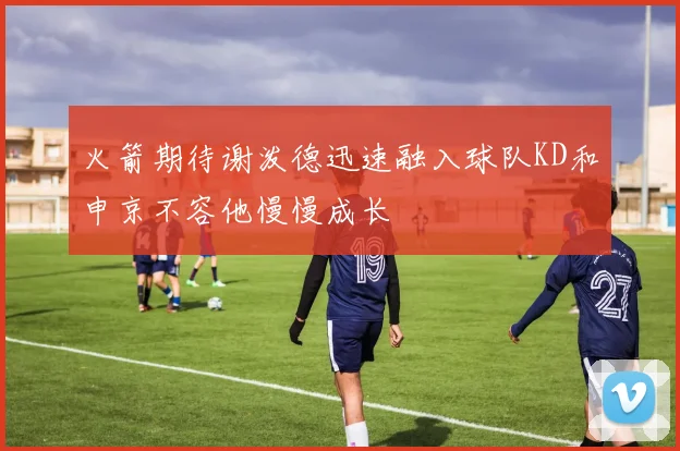 火箭期待谢泼德迅速融入球队KD和申京不容他慢慢成长