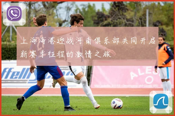 上海海港迎战河南俱乐部共同开启新赛季征程的激情之旅