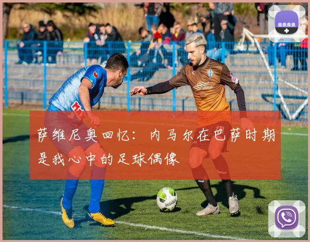 萨维尼奥回忆：内马尔在巴萨时期是我心中的足球偶像