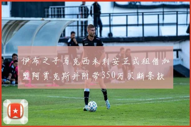 伊布之子马克西米利安正式租借加盟阿贾克斯并附带350万买断条款