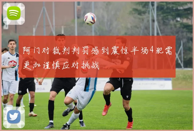 阿门对裁判判罚感到震惊半场4犯需更加谨慎应对挑战