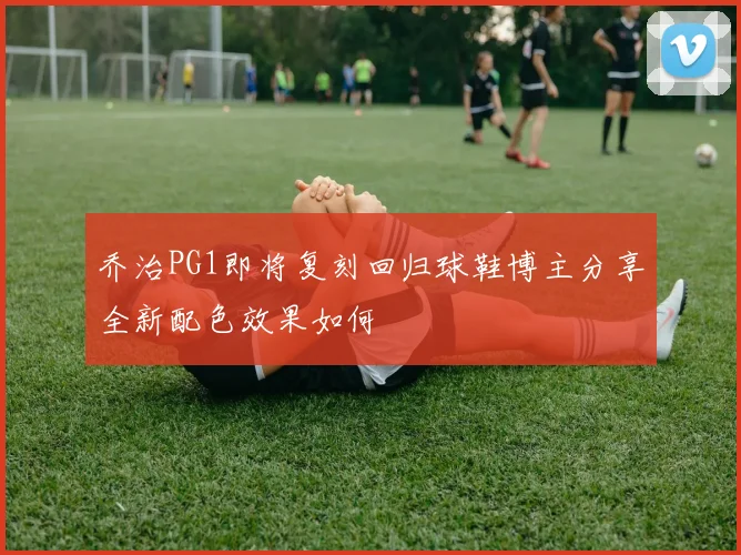 乔治PG1即将复刻回归球鞋博主分享全新配色效果如何
