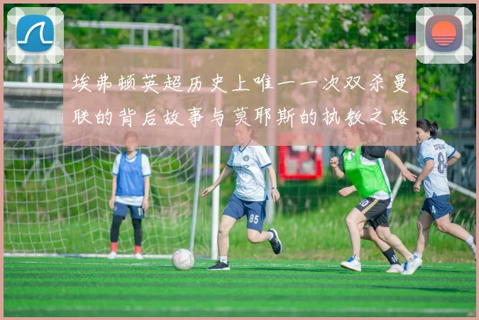埃弗顿英超历史上唯一一次双杀曼联的背后故事与莫耶斯的执教之路