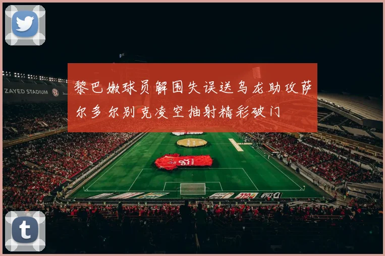 黎巴嫩球员解围失误送乌龙助攻萨尔多尔别克凌空抽射精彩破门