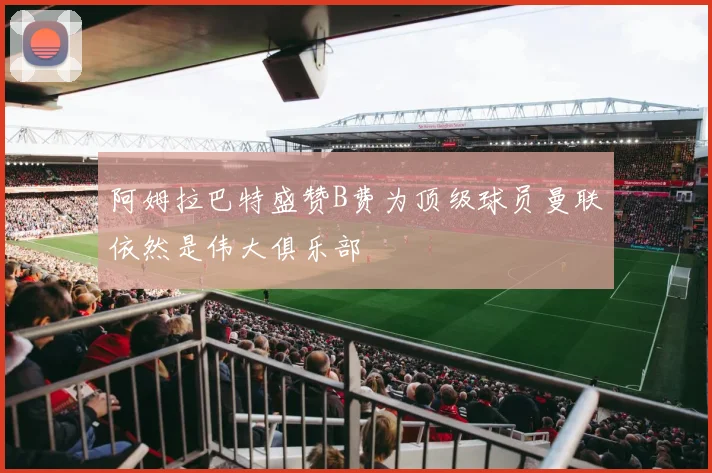 阿姆拉巴特盛赞B费为顶级球员曼联依然是伟大俱乐部