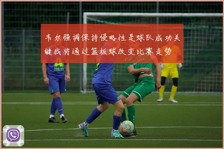 韦尔强调保持侵略性是球队成功关键我将通过篮板球改变比赛走势