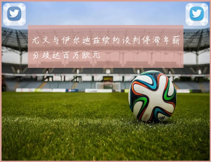 尤文与伊尔迪兹续约谈判停滞年薪分歧达百万欧元