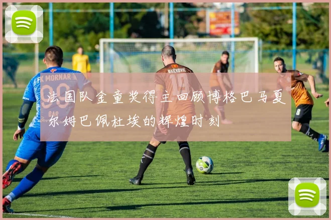 法国队金童奖得主回顾博格巴马夏尔姆巴佩杜埃的辉煌时刻